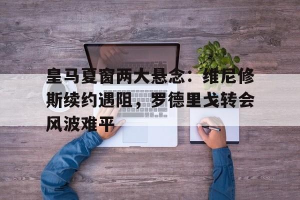 关于皇马夏窗两大悬念：维尼修斯续约遇阻，罗德里戈转会风波难平的信息